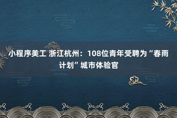 小程序美工 浙江杭州：108位青年受聘为“春雨计划”城市体验官