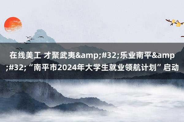 在线美工 才聚武夷&#32;乐业南平&#32;“南平市2024年大学生就业领航计划”启动