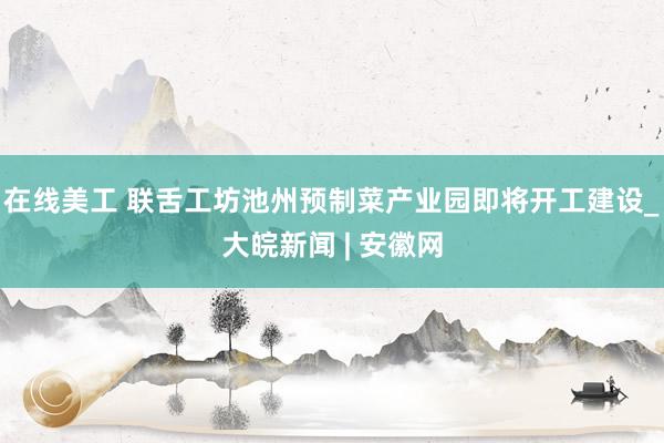 在线美工 联舌工坊池州预制菜产业园即将开工建设_大皖新闻 | 安徽网