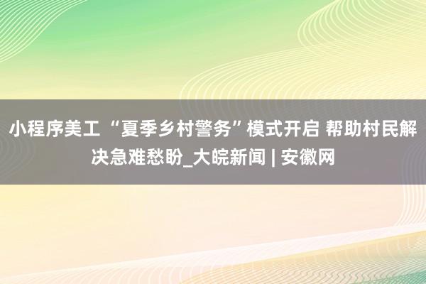 小程序美工 “夏季乡村警务”模式开启 帮助村民解决急难愁盼_大皖新闻 | 安徽网