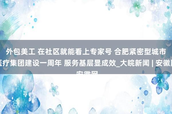 外包美工 ﻿在社区就能看上专家号 合肥紧密型城市医疗集团建设一周年 服务基层显成效_大皖新闻 | 安徽网