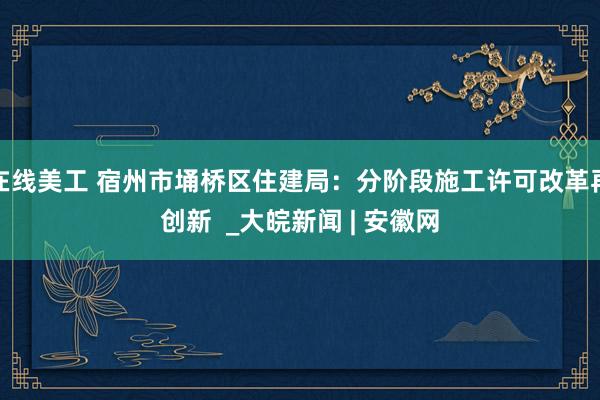 在线美工 宿州市埇桥区住建局：分阶段施工许可改革再创新  _大皖新闻 | 安徽网