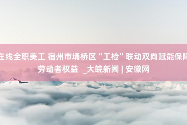 在线全职美工 宿州市埇桥区“工检”联动双向赋能保障劳动者权益  _大皖新闻 | 安徽网