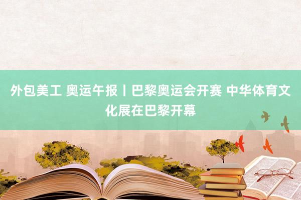 外包美工 奥运午报丨巴黎奥运会开赛 中华体育文化展在巴黎开幕