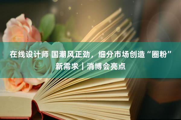 在线设计师 国潮风正劲，细分市场创造“圈粉”新需求｜消博会亮点