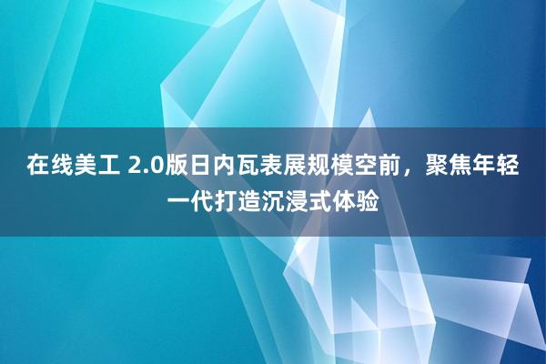 在线美工 2.0版日内瓦表展规模空前，聚焦年轻一代打造沉浸式体验