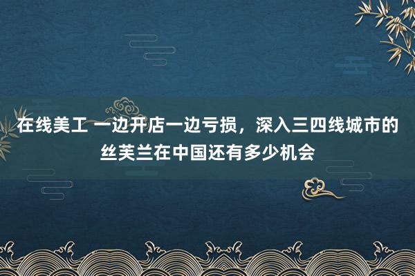 在线美工 一边开店一边亏损，深入三四线城市的丝芙兰在中国还有多少机会