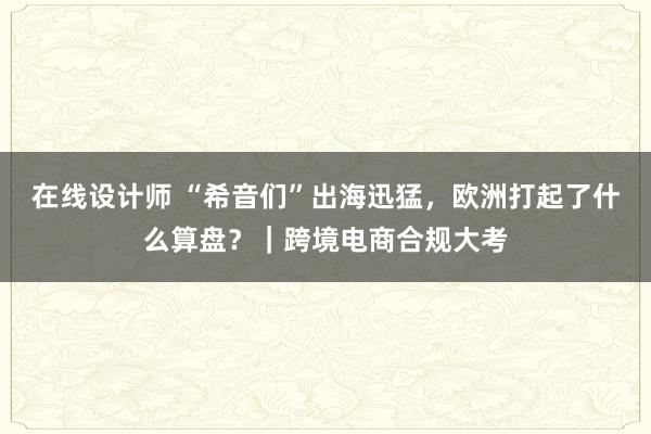 在线设计师 “希音们”出海迅猛，欧洲打起了什么算盘？｜跨境电商合规大考