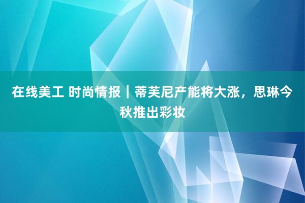 在线美工 时尚情报｜蒂芙尼产能将大涨，思琳今秋推出彩妆