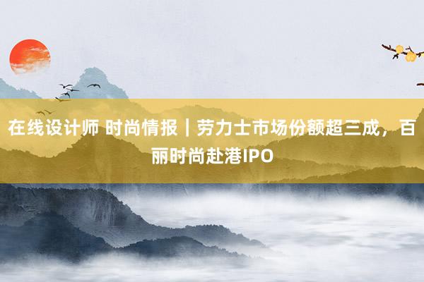 在线设计师 时尚情报｜劳力士市场份额超三成，百丽时尚赴港IPO