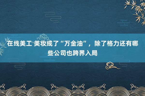 在线美工 美妆成了“万金油”，除了格力还有哪些公司也跨界入局