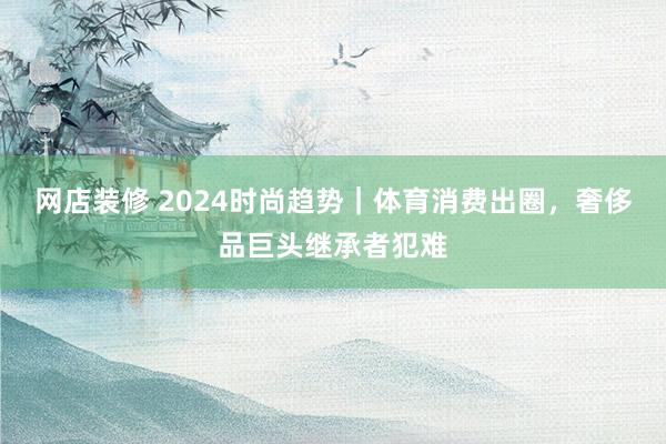 网店装修 2024时尚趋势｜体育消费出圈，奢侈品巨头继承者犯难