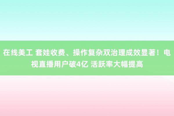 在线美工 套娃收费、操作复杂双治理成效显著！电视直播用户破4亿 活跃率大幅提高