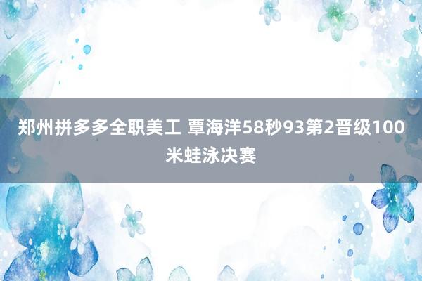 郑州拼多多全职美工 覃海洋58秒93第2晋级100米蛙泳决赛