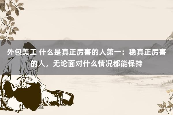 外包美工 什么是真正厉害的人第一：稳真正厉害的人，无论面对什么情况都能保持