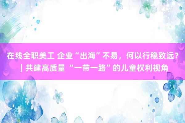 在线全职美工 企业“出海”不易，何以行稳致远？｜共建高质量 “一带一路”的儿童权利视角