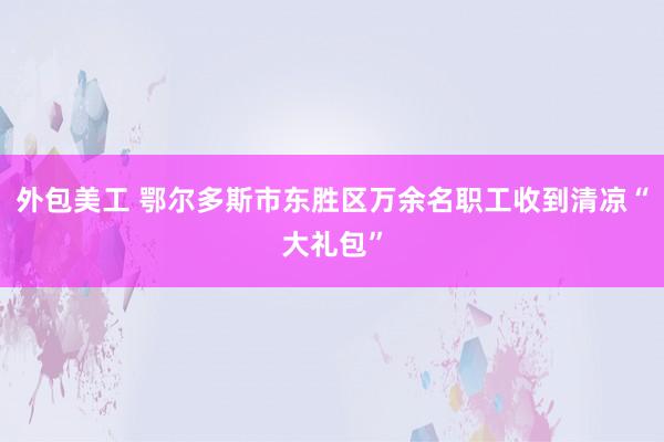 外包美工 鄂尔多斯市东胜区万余名职工收到清凉“大礼包”