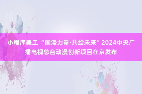 小程序美工 “国漫力量·共绘未来”2024中央广播电视总台动漫创新项目在京发布