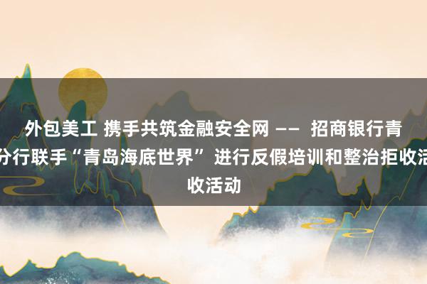 外包美工 携手共筑金融安全网 ——  招商银行青岛分行联手“青岛海底世界” 进行反假培训和整治拒收活动