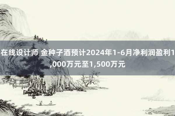 在线设计师 金种子酒预计2024年1-6月净利润盈利1,000万元至1,500万元