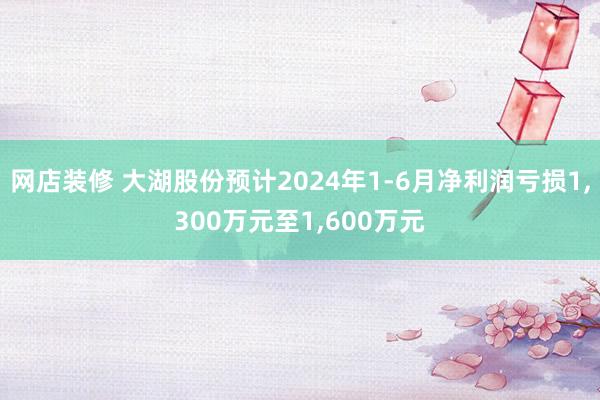 网店装修 大湖股份预计2024年1-6月净利润亏损1,300万元至1,600万元