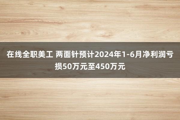 在线全职美工 两面针预计2024年1-6月净利润亏损50万元至450万元