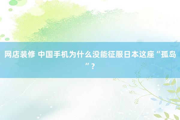 网店装修 中国手机为什么没能征服日本这座“孤岛”?