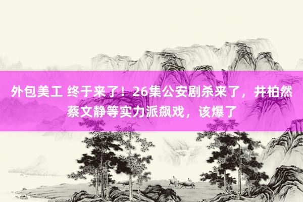 外包美工 终于来了！26集公安剧杀来了，井柏然蔡文静等实力派飙戏，该爆了