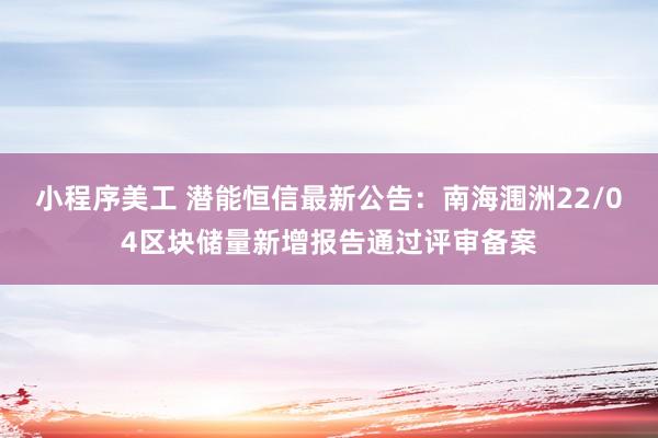 小程序美工 潜能恒信最新公告：南海涠洲22/04区块储量新增报告通过评审备案