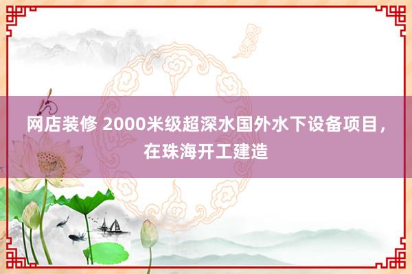 网店装修 2000米级超深水国外水下设备项目，在珠海开工建造