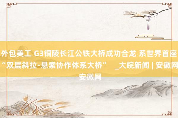 外包美工 G3铜陵长江公铁大桥成功合龙 系世界首座“双层斜拉-悬索协作体系大桥”   _大皖新闻 | 安徽网