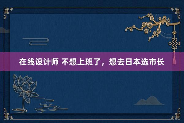 在线设计师 不想上班了，想去日本选市长