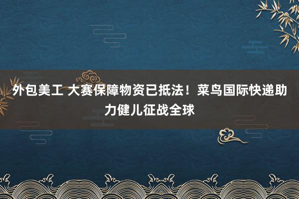 外包美工 大赛保障物资已抵法！菜鸟国际快递助力健儿征战全球