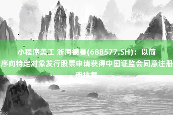 小程序美工 浙海德曼(688577.SH)：以简易程序向特定对象发行股票申请获得中国证监会同意注册批复