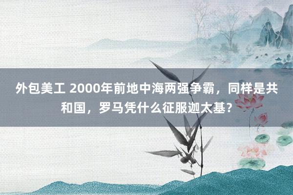 外包美工 2000年前地中海两强争霸，同样是共和国，罗马凭什么征服迦太基？